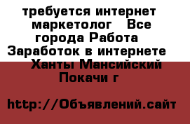 требуется интернет- маркетолог - Все города Работа » Заработок в интернете   . Ханты-Мансийский,Покачи г.